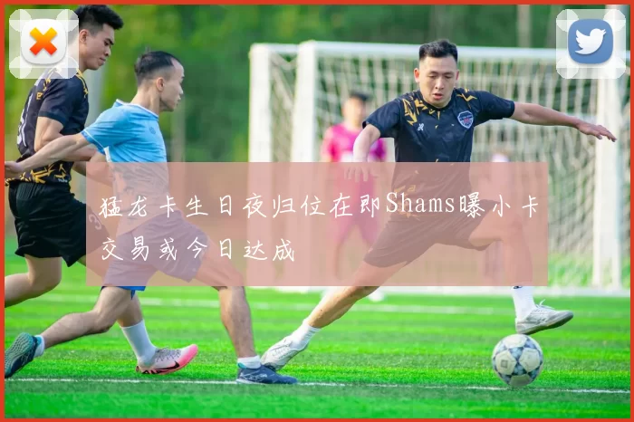 猛龙卡生日夜归位在即Shams曝小卡交易或今日达成