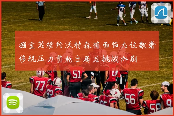 掘金若续约沃特森将面临九位数奢侈税压力首轮出局后挑战加剧