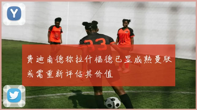 费迪南德称拉什福德已显成熟曼联或需重新评估其价值