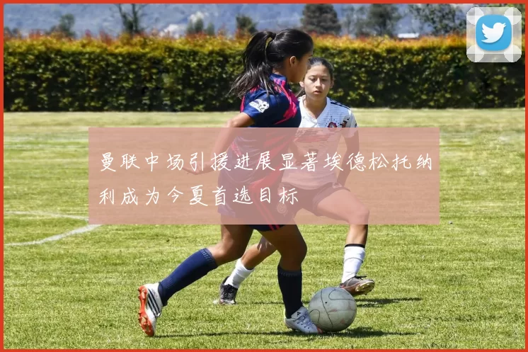 曼联中场引援进展显著埃德松托纳利成为今夏首选目标
