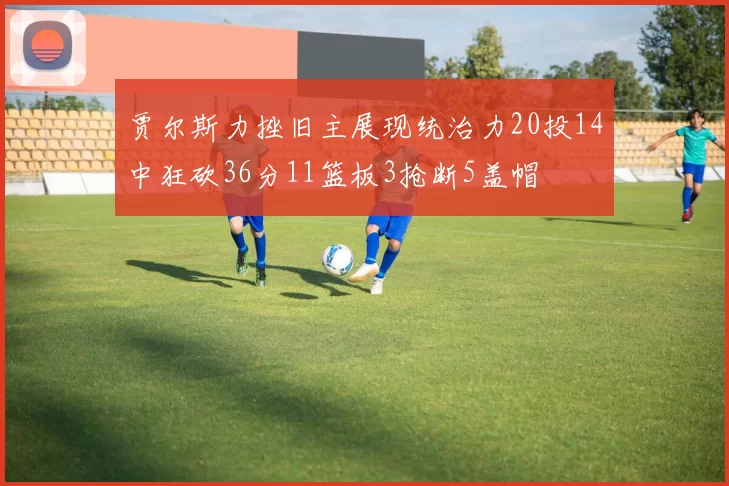 贾尔斯力挫旧主展现统治力20投14中狂砍36分11篮板3抢断5盖帽