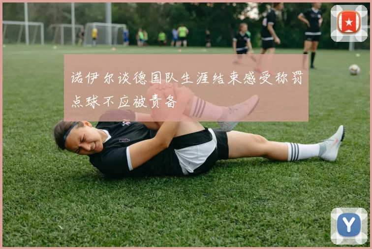 诺伊尔谈德国队生涯结束感受称罚点球不应被责备