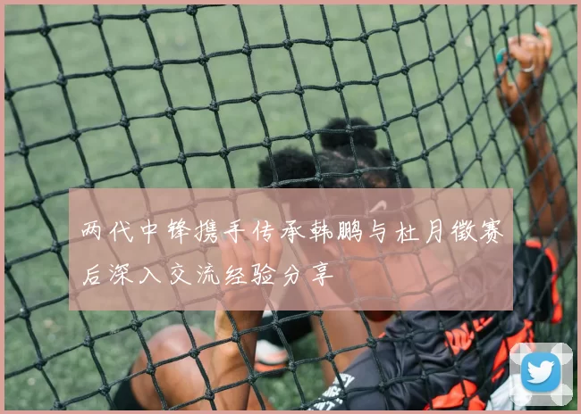 两代中锋携手传承韩鹏与杜月徵赛后深入交流经验分享