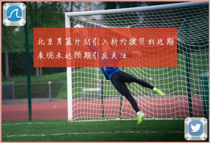 北京男篮计划引入新外援贝利近期表现未达预期引发关注