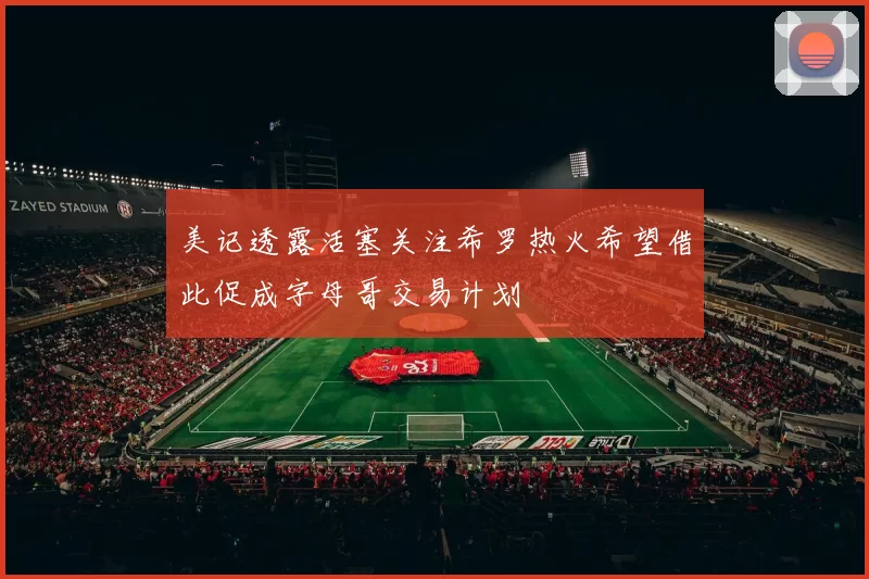 美记透露活塞关注希罗热火希望借此促成字母哥交易计划
