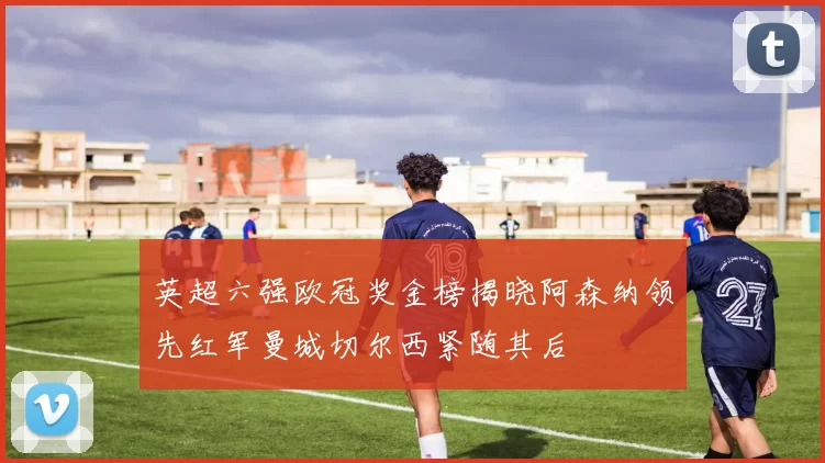 英超六强欧冠奖金榜揭晓阿森纳领先红军曼城切尔西紧随其后