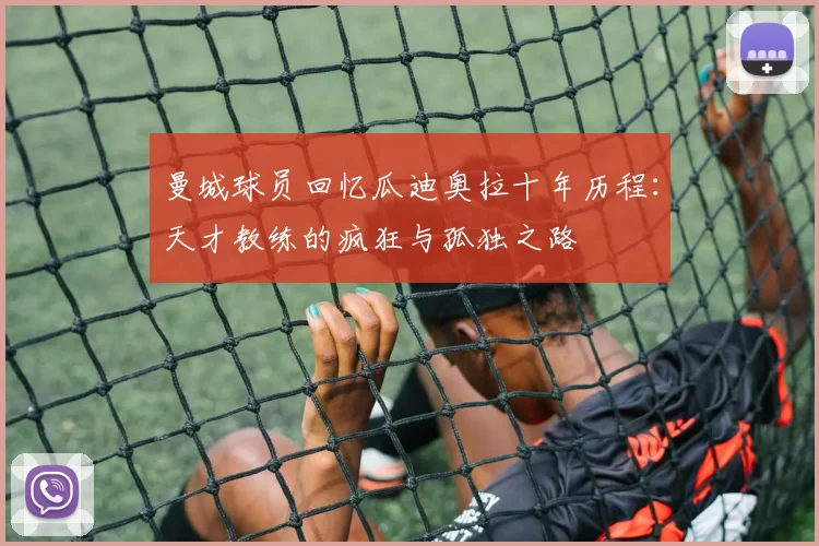 曼城球员回忆瓜迪奥拉十年历程：天才教练的疯狂与孤独之路