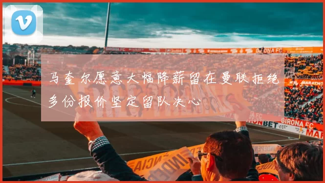 马奎尔愿意大幅降薪留在曼联拒绝多份报价坚定留队决心