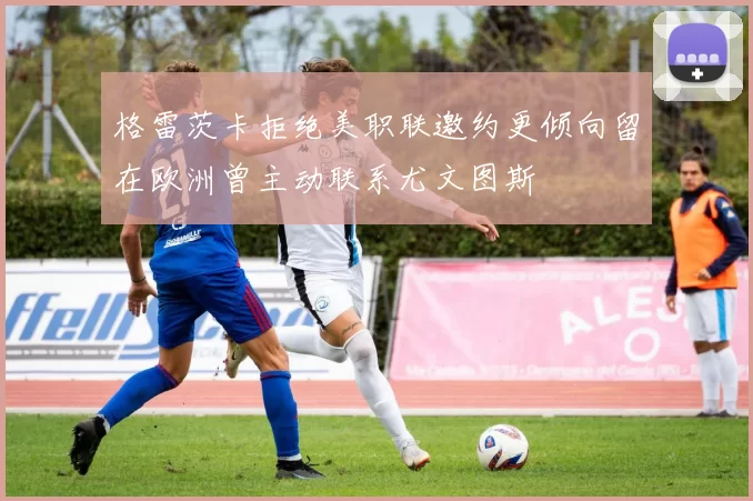 格雷茨卡拒绝美职联邀约更倾向留在欧洲曾主动联系尤文图斯