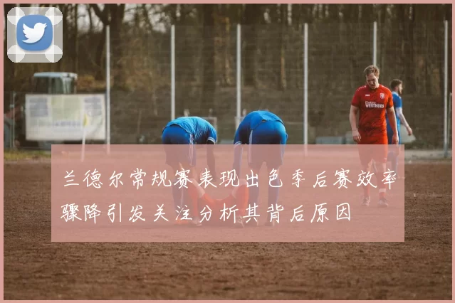 兰德尔常规赛表现出色季后赛效率骤降引发关注分析其背后原因