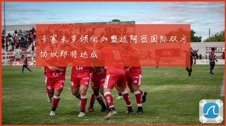 卡塞米罗倾向加盟迈阿密国际双方协议即将达成