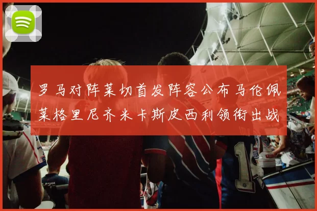 罗马对阵莱切首发阵容公布马伦佩莱格里尼齐米卡斯皮西利领衔出战