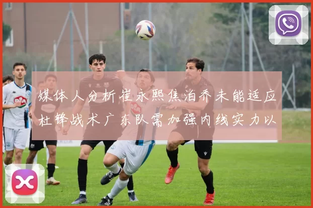 媒体人分析崔永熙焦泊乔未能适应杜锋战术广东队需加强内线实力以提升竞争力