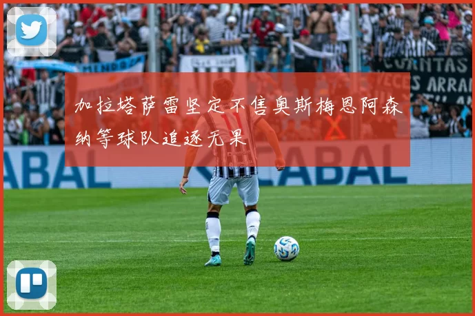 加拉塔萨雷坚定不售奥斯梅恩阿森纳等球队追逐无果