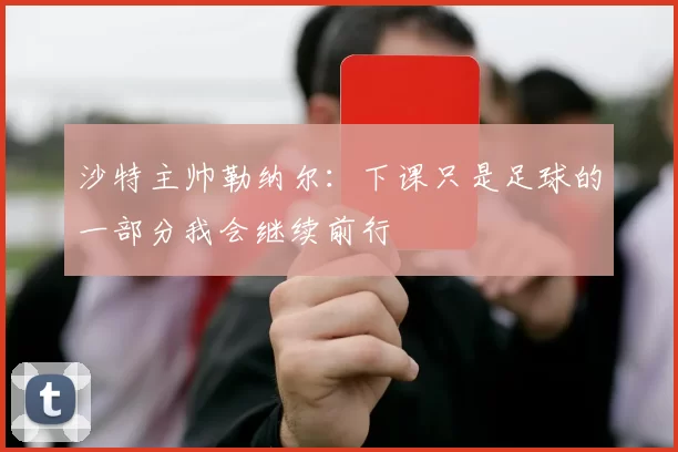 沙特主帅勒纳尔：下课只是足球的一部分我会继续前行