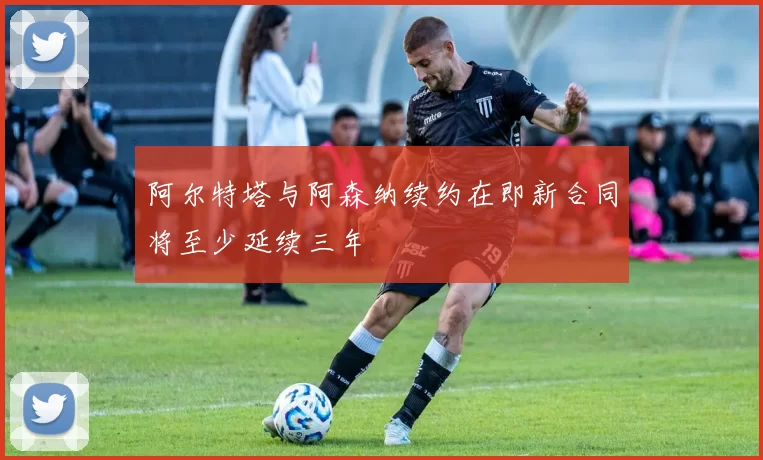 阿尔特塔与阿森纳续约在即新合同将至少延续三年