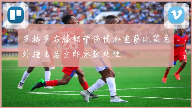 罗梅罗右膝韧带伤情加重萨比策意外撞击后立即冰敷处理