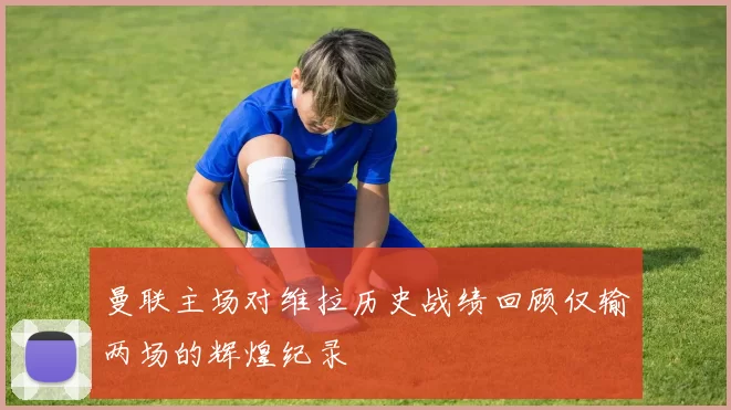 曼联主场对维拉历史战绩回顾仅输两场的辉煌纪录