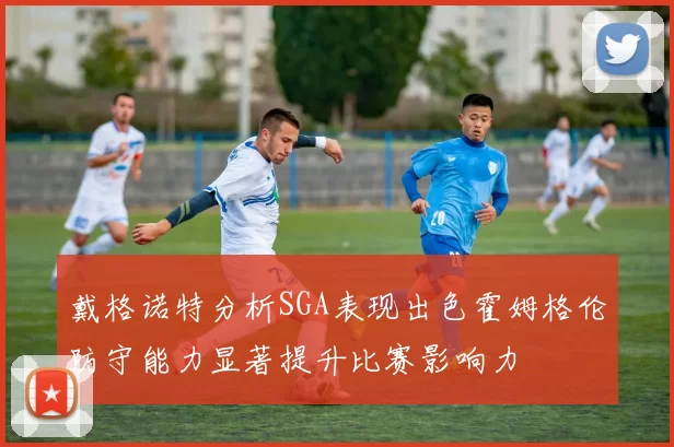 戴格诺特分析SGA表现出色霍姆格伦防守能力显著提升比赛影响力
